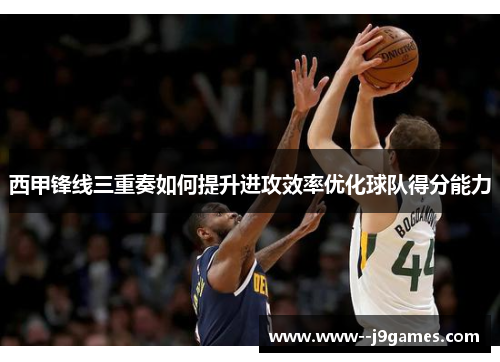 西甲锋线三重奏如何提升进攻效率优化球队得分能力