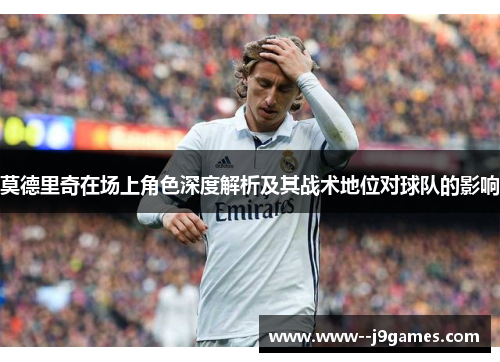 莫德里奇在场上角色深度解析及其战术地位对球队的影响