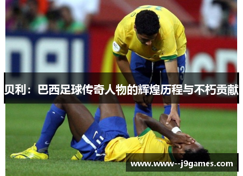 贝利：巴西足球传奇人物的辉煌历程与不朽贡献