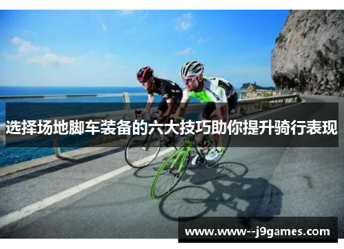 选择场地脚车装备的六大技巧助你提升骑行表现 选择场地脚车装备的六大技巧助你提升骑行表现