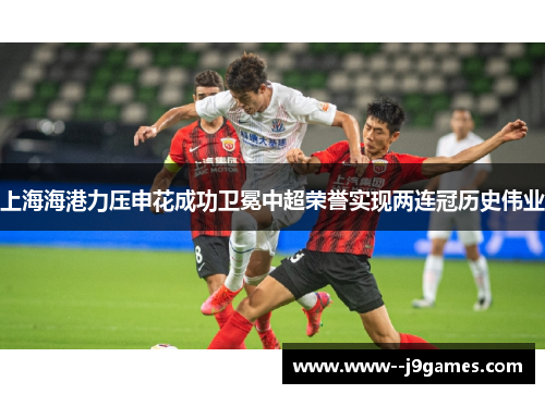 上海海港力压申花成功卫冕中超荣誉实现两连冠历史伟业 上海海港力压申花成功卫冕中超荣誉实现两连冠历史伟业