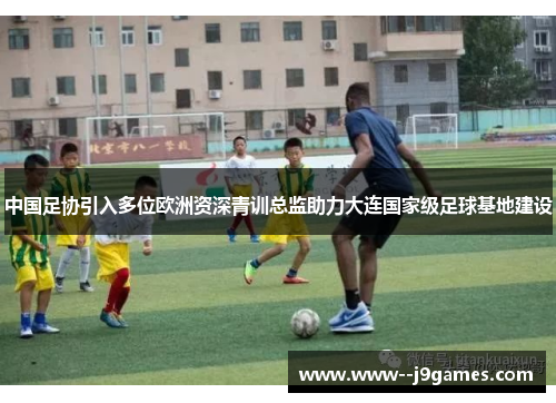 中国足协引入多位欧洲资深青训总监助力大连国家级足球基地建设 中国足协引入多位欧洲资深青训总监助力大连国家级足球基地建设