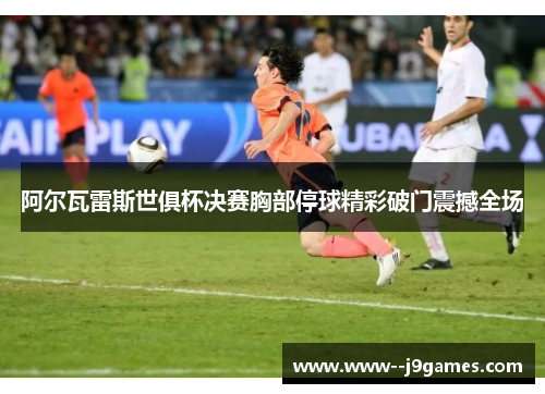 阿尔瓦雷斯世俱杯决赛胸部停球精彩破门震撼全场 阿尔瓦雷斯世俱杯决赛胸部停球精彩破门震撼全场